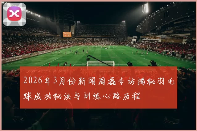 2026年3月份新闻周磊专访揭秘羽毛球成功秘诀与训练心路历程