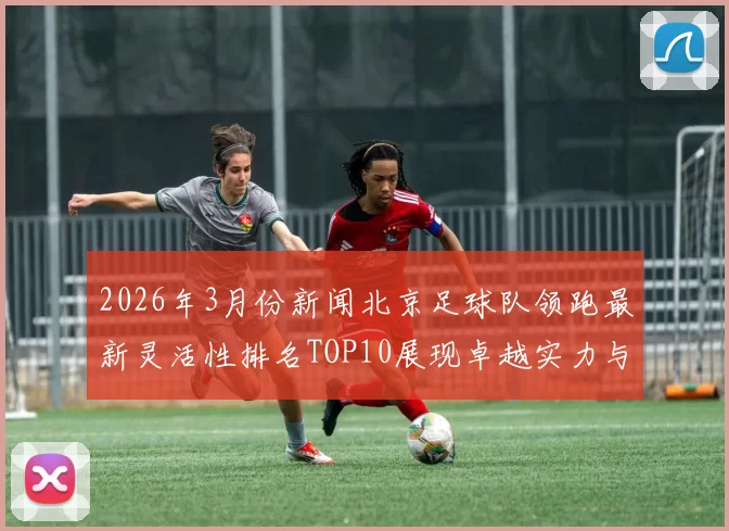 2026年3月份新闻北京足球队领跑最新灵活性排名TOP10展现卓越实力与潜力