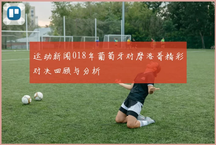 运动新闻018年葡萄牙对摩洛哥精彩对决回顾与分析