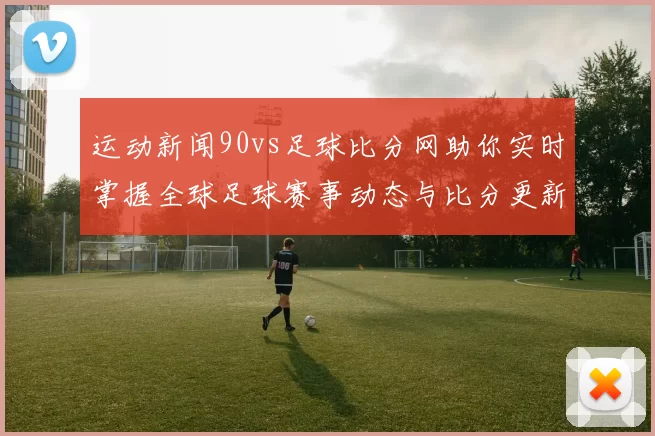 运动新闻90vs足球比分网助你实时掌握全球足球赛事动态与比分更新